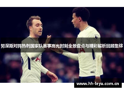 努涅斯对阵热刺国家队赛事高光时刻全景盘点与精彩解析回顾集锦